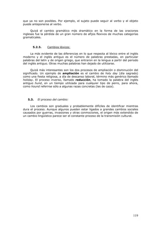 119
que ya no son posibles. Por ejemplo, el sujeto puede seguir al verbo y el objeto
puede anteponerse al verbo.
Quizá el cambio gramático más dramático en la forma de las oraciones
inglesas fue la pérdida de un gran número de afijos flexivos de muchas categorías
gramaticales.
5.2.3. Cambios léxicos:
La más evidente de las diferencias en lo que respecta al léxico entre el inglés
moderno y el inglés antiguo es el número de palabras prestadas, en particular
palabras del latín y de origen griego, que entraron en la lengua a partir del periodo
del inglés antiguo. Otras muchas palabras han dejado de utilizarse.
Quizá más interesantes son los dos procesos de ampliación o disminución del
significado. Un ejemplo de ampliación es el cambio de holy day (día sagrado)
como una fiesta religiosa, a día de descanso laboral, término más genérico llamado
holiday. El proceso inverso, llamado reducción, ha tomado la palabra del inglés
antiguo hund, en un tiempo utilizada para cualquier tipo de perro, para ahora,
como hound referirse sólo a algunas razas concretas (las de caza).
5.3. El proceso del cambio:
Los cambios son graduales y probablemente difíciles de identificar mientras
dura el proceso. Aunque algunos pueden estar ligados a grandes cambios sociales
causados por guerras, invasiones y otras conmociones, el origen más extendido de
un cambio lingüístico parece ser el constante proceso de la transmisión cultural.
 