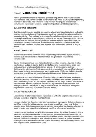 T20. Resumen realizado por Isabel Saralegui.
1/4
TEMA 20. VARIACION LINGÜÍSTICA
Hemos ignorado totalmente el hecho de que cada lengua tiene más de una variante,
especialmente en su forma hablada. Esta variación del habla es un aspecto importante y
reconocido de nuestra vida cotidiana, como usuarios del lenguaje en diferentes
comunidades regionales y sociales. Geografía lingüística (variedades regionales).
EL LENGUAJE ESTÁNDAR
Cuando descubrimos los sonidos, las palabras y las oraciones del castellano en España
estamos concentrándonos en los rasgos de una única variedad, llamada normalmente,
español estándar. Esta es la variante que conforma la base del castellano impreso en
los periódicos y libros, la que utilizan normalmente los medios de comunicación y la que
se enseña en los colegios, la que intentamos enseñar aquellos que quieren aprender
castellano como segunda lengua. Está claramente asociada con la educación y la
transmisión en contextos públicos y se describe más fácilmente a partir de la lengua
escrita.
ACENTO Y DIALECTO
(diferencias) El término acento se utiliza únicamente para describir la pronunciación,
mientras que dialecto también hace referencia a la gramática, vocabulario y
pronunciación.
Es una ilusión pensar que unos hablantes tienen acento y otros no. Algunos de ellos
pueden tener un tipo de acento distinto o más fácilmente reconocible que otros, pero
cada usuario de una lengua habla con un acento. El término acento se limita
(teóricamente) a la descripción de aspectos de la pronunciación que identifican el origen
de un hablante, tanto geográficamente como socialmente. El término dialecto describe
rasgos de la gramática y del vocabulario y también aspectos de la pronunciación.
Normalmente, muchos hablantes de diferentes dialectos o variedades de una lengua
confían en la mutua comprensión. La cuestión que debemos recordar es que desde un
punto de vista lingüístico, no hay ninguna variedad que sea mejor que otra, simplemente
son diferentes. Desde un punto de vista social, algunas variedades adquieren más
prestigio que otras. De hecho, la lengua estándar suele ser un dialecto prestigioso
originalmente conectado a un centro cultural o político.
DIALECTOS REGIONALES
La existencia de diferentes dialectos regionales es un hecho ampliamente conocido y a
menudo es también origen de muchos chistes.
Los que estudian los dialectos regionales han dedicado buena parte de la investigación a
identificar rasgos del habla presentes en una área geográfica y no en otra. Estos
estudios sobre dialectos demuestran una atención esmerada a los dialectos y tienden a
seguir criterios muy específicos a la hora de identificar informantes aceptables.
Los informantes tienden a ser NORS (Nom-mobile, Older, Rural Male Speakers). Estos
hablantes han sido seleccionados porque se creía que tendrían menos influencias de
fuera de la región (una consecuencia desafortunada es que las descripciones dialectales
son más precisas con referencia a un periodo de tiempo anterior al que se realiza la
investigación) La detallada información que se ha obtenido, ha sido la base para muchos
altas lingüísticos de países enteros (UK).
 