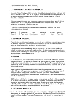 T20. Resumen realizado por Isabel Saralegui.
2/4
LAS ISOGLOSAS Y LOS LIMITES DIALECTALES
Linguistic Atlas of the Upper Midwest of the United Status (atlas lingüístico del Norte del
Medio Oeste de EEUU) . Uno de los objetivos era encontrar diferencias significativas en
el habla de aquellos que vivían en diferentes áreas e intentar trazar las fronteras
dialectales entre ellas.
Entonces era posible trazar una línea en el mapa separando dos áreas (pag 261). Esta
línea se llama ISOGLOSA y representa un límite entre diferentes áreas por lo que
respecta a un elemento lingüístico concreto.
Cuando se juntan varias isoglosas de esta manera se traza una línea más sólida
indicando un limite dialectal.
Norteño Paper bag pail kerosene slippery Get sick
Midland Paper sack Bucket (cubo) coaloil slick Take sick
EL CONTINUUM DIALECTAL
Trazar límites de dialectos e isoglosas es muy útil para establecer una visión general de
los dialectos regionales, pero tiende a ocultar el hecho de que, en la mayoría de las
áreas del límite dialectal, las variedades se entremezclan.
Las variedades regionales existen como un continuum y no hay grandes diferencias
entre la variedad de una región y la región vecina. Un tipo muy parecido de continuum
puede aparecer entre lenguas relacionadas que se sitúan a ambos lados de una frontera
política ejemplo: “Holanda y Alemania”
BILINGÜISMO
En muchos países, las variedades regionales no son simplemente 2 dialectos, sino dos
lenguas diferentes. En Canadá por ejemplo, hay una minoría francófona, el bilingüismo
tiende a ser una característica de un grupo minoritario. En esta forma de bilingüismo, un
miembro del grupo minoritario crece en una comunidad lingüística hablando mas de una
determinada lengua.
Muchos miembros de minorías lingüísticas pueden vivir toda su vida sin tan siquiera
haber visto que su lengua materna aparezca en dominios públicos. Algunas veces, el
activismo político puede hacer cambiar la situación. (en Gales, las señales se
escribieron en ambos idiomas después de que los anuncios en ingles fueran traducidos
durante muchos años).
El bilingüismo individual no tiene por que ser únicamente el resultado del dominio político
de un grupo que utiliza una lengua diferente. Puede ser simplemente el resultado de
tener unos padres que hablan distintas lenguas. Simplemente, serán dos formas de
hablar dependiendo de la persona la que se dirija. No obstante, incluso en este tipo de
bilingüismo, una de las dos lenguas tiende a ser la dominante.
PLANIFICACION LINGÜÍSTICA
En un país como los Estados Unidos, que parece un país monolingüe, se está ignorando
la existencia de grandes comunidades para las que el inglés no es la lengua utilizada en
casa, la población de San Antonio de Texas escuche más la radio en español que en
ingles.
 