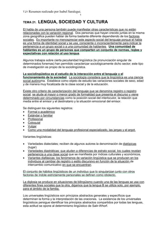 T.21 Resumen realizado por Isabel Saralegui.
1
TEMA 21. LENGUA, SOCIEDAD Y CULTURA
El habla de una persona también puede manifestar otras características que no están
relacionadas con la variación regional. Dos personas que hayan crecido juntas en la misma
zona geográfica pueden hablar de forma bastante diferente dependiendo de los factores
sociales. Es importante no menospreciar este aspecto social del lenguaje porque el habla
es una forma de identidad social y se usa, consciente o inconscientemente para indicar la
pertenencia a un grupo social o a una comunidad de hablantes. Una comunidad de
hablantes es un grupo de personas que comparten un conjunto de normas, reglas y
expectativas con relación al uso lengua.
Algunos trabajos sobre cierta peculiaridad lingüística (la pronunciación singular de
determinados fonemas) han permitido caracterizar sociológicamente dicho sector; este tipo
de investigación es propio de la sociolingüístca.
La sociolingüística es el estudio de la interacción entre el lenguaje y el
funcionamiento de la sociedad. La sociología considera que la lingüística es una ciencia
social autónoma. Establece como objeto de estudio las variaciones sociales de sexo, edad
y de manera muy focalizada de la clase social y de la educación.
Existe otro criterio de caracterización del lenguaje que se denomina registro o registro
social, se alude al mayor o menor grado de formalidad que presenta el discurso y viene
determinado por circunstancias como la posición social del interlocutor, la relación que
media entre el emisor y el destinatario y la situación emocional del emisor.
Se distinguen los siguientes registros:
• Formal o académico
• Estándar o familiar
• Profesional
• Coloquial
• Vulgar
• Como una modalidad del lenguaje profesional especializado, las jergas y el argot.
Variantes lingüísticas:
• Variedades dialectales; reciben de algunos autores la denominación de diatópicas
(lugar)
• Variedades diastráticas: que aluden a diferencias de estrato social, los cuales revelan
pertenencia a una clase social que se manifiesta por índices culturales y económicos.
• Variantes diafásicas: los fenómenos de variación lingüística que se producen en los
individuos al cambiar de registro o estilo discursivo en función de la situación de
intercambio comunicativo en que se encuentran.
El conjunto de hábitos lingüísticos de un individuo que lo singularizan junto con otros
factores de índole estrictamente personales se definen como idiolecto.
La diglosia se produce en situaciones de bilingüismo cuando una de las lenguas se usa con
diferentes fines sociales que la otra, digamos que la lengua B se utiliza solo, por ejemplo,
para el ámbito de la familia.
Los universales lingüísticos son principios abstractos generales y específicos que
determinan la forma y la interpretación de las oraciones. La existencia de los universales
lingüísticos persigue identificar los principios abstractos compartidos por todas las lenguas,
esta actitud se opone al determinismo lingüístico de Salir-Whorf.
 