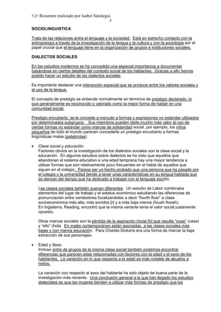 T.21 Resumen realizado por Isabel Saralegui.
2
SOCIOLINGUISTICA
Trata de las relaciones entre el lenguaje y la sociedad. Está en estrecho contacto con la
antropología a través de la investigación de la lengua y la cultura y con la sociología por el
papel crucial que el lenguaje tiene en la organización de grupos e instituciones sociales.
DIALECTOS SOCIALES
En los estudios modernos se ha concedido una especial importancia a documentar
basándose en ciertos detalles del contexto social de los hablantes. Gracias a ello hemos
podido hacer un estudio de los dialectos sociales.
Es importante destacar una interacción especial que se produce entre los valores sociales y
el uso de la lengua.
El concepto de prestigio se entiende normalmente en términos de prestigio declarado, lo
que generalmente es reconocido o valorado como la mejor forma de hablar en una
comunidad social.
Prestigio encubierto, se le concede a menudo a formas y expresiones no estándar utilizados
por determinados subgrupos. Sus miembros pueden darle mucho más valor al uso de
ciertas formas no estándar como marcas de solidaridad social, por ejemplo, los niños
pequeños de todo el mundo parecen concederle un prestigio encubierto a formas
lingüísticas malas (palabrotas)
• Clase social y educación
Factores obvios en la investigación de los dialectos sociales son la clase social y la
educación. En algunos estudios sobre dialectos se ha visto que aquellos que
abandonan el sistema educativo a una edad temprana hay una mayor tendencia a
utilizar formas que son relativamente poco frecuentes en el habla de aquellos que
siguen en el colegio. Parece ser un hecho probado que una persona que ha pasado por
el colegio y la universidad tiende a tener unas características en su lengua hablada que
se derivan del tiempo que ha dedicado a trabajar con el lenguaje escrito.
Las clases sociales también suenan diferentes. Un estudio de Labor combinaba
elementos del lugar de trabajo y el estatus económico estudiando las diferencias de
pronunciación entre vendedores focalizándoles a decir “fourth floor” a clase
socioeconómica más alta, más sonidos [r] y a más baja menos (fouah flooah).
En Inglaterra, Reading, encontró que la misma variante tenia el valor social justamente
opuesto.
Otras marcas sociales son la pérdida de la aspiración inicial [h] que resulta “ouse” (casa)
y “ello” (hola. En inglés contemporáneo están asociadas a las clases sociales más
bajas y con menos educación. Para Charles Dickens era una forma de marcar la baja
extracción de sus personajes.
• Edad y Sexo
Incluso entre de grupos de la misma clase social también podemos encontrar
diferencias que parecen estar relacionadas con factores con la edad y el sexo de los
habitantes. La variación en lo que respecta a la edad es más notable de abuelos a
nietos.
La variación con respecto al sexo del hablante ha sido objeto de buena parte de la
investigación más reciente. Una conclusión general a la que han llegado los estudios
dialectales es que las mujeres tienden a utilizar más formas de prestigio que los
 