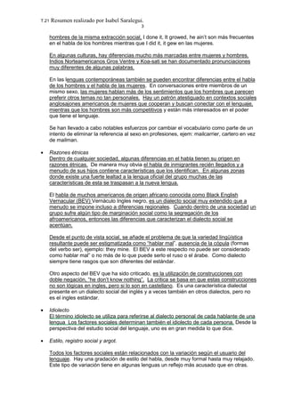 T.21 Resumen realizado por Isabel Saralegui.
3
hombres de la misma extracción social, I done it, It growed, he ain’t son más frecuentes
en el habla de los hombres mientras que I did it, it gew en las mujeres.
En algunas culturas, hay diferencias mucho más marcadas entre mujeres y hombres.
Indios Norteamericanos Gros Ventre y Koa-sati se han documentado pronunciaciones
muy diferentes de algunas palabras.
En las lenguas contemporáneas también se pueden encontrar diferencias entre el habla
de los hombres y el habla de las mujeres. En conversaciones entre miembros de un
mismo sexo, las mujeres hablan más de los sentimientos que los hombres que parecen
preferir otros temas no tan personales. Hay un patrón atestiguado en contextos sociales
anglosajones americanos de mujeres que cooperan y buscan conectar con el lenguaje,
mientras que los hombres son más competitivos y están más interesados en el poder
que tiene el lenguaje.
Se han llevado a cabo notables esfuerzos por cambiar el vocabulario como parte de un
intento de eliminar la referencia al sexo en profesiones, ejem: mailcarrier, cartero en vez
de mailman.
• Razones étnicas
Dentro de cualquier sociedad, algunas diferencias en el habla tienen su origen en
razones étnicas. De manera muy obvia el habla de inmigrantes recién llegados y a
menudo de sus hijos contiene características que los identifican. En algunas zonas
donde existe una fuerte lealtad a la lengua oficial del grupo muchas de las
características de esta se traspasan a la nueva lengua.
El habla de muchos americanos de origen africano conocida como Black English
Vernacular (BEV) Vernáculo Ingles negro, es un dialecto social muy extendido que a
menudo se impone incluso a diferencias regionales. Cuando dentro de una sociedad un
grupo sufre algún tipo de marginación social como la segregación de los
afroamericanos, entonces las diferencias que caracterizan el dialecto social se
acentúan.
Desde el punto de vista social, se añade el problema de que la variedad lingüística
resultante puede ser estigmatizada como “hablar mal”, ausencia de la cópula (formas
del verbo ser), ejemplo: they mine. El BEV a este respecto no puede ser considerado
como hablar mal” o no más de lo que puede serlo el ruso o el árabe. Como dialecto
siempre tiene rasgos que son diferentes del estándar.
Otro aspecto del BEV que ha sido criticado, es la utilización de construcciones con
doble negación, “he don’t know nothing”. La critica se basa en que estas construcciones
no son lógicas en ingles, pero si lo son en castellano. Es una característica dialectal
presente en un dialecto social del inglés y a veces también en otros dialectos, pero no
es el ingles estándar.
• Idiolecto
El término idiolecto se utiliza para referirse al dialecto personal de cada hablante de una
lengua Los factores sociales determinan también el idiolecto de cada persona. Desde la
perspectiva del estudio social del lenguaje, uno es en gran medida lo que dice.
• Estilo, registro social y argot.
Todos los factores sociales están relacionados con la variación según el usuario del
lenguaje. Hay una gradación de estilo del habla, desde muy formal hasta muy relajado.
Este tipo de variación tiene en algunas lenguas un reflejo más acusado que en otras.
 