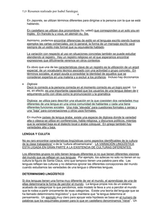 T.21 Resumen realizado por Isabel Saralegui.
4
En Japonés, se utilizan términos diferentes para dirigirse a la persona con la que se está
hablando.
En castellano se utilizan dos pronombres (tu, usted) que corresponden a un solo you en
Inglés. En francés tu y vous, en alemán du, Sie.
Asimismo, podemos encontrar diferencias de estilo en el lenguaje escrito siendo buenos
ejemplos las cartas comerciales, por lo general, la forma de un mensaje escrito será
siempre de un estilo más formal que su equivalente hablado.
La variación con respecto al uso en situaciones concretas también se puede estudiar
atendiendo al registro. Hay un registro religioso en el que esperamos encontrar
expresiones que difícilmente veremos en otros contextos.
Es obvio que una de las características clave de un registro es la utilización de un argot
especial, de un vocabulario técnico asociado con una actividad o grupo concreto. En
términos sociales, el argot ayuda a consolidar la identidad de aquellos que se
consideran expertos en una materia y a excluir a los profanos. Incluso hay diccionarios
• Diglosia
Decir lo correcto a la persona correcta en el momento correcto es un logro social. Lo
es, en efecto, es una importante capacidad que los usuarios de una lengua deben de ir
adquiriendo junto con otras como la pronunciación y la gramática.
Diglosia: se utiliza para describir una situación en la que coexisten dos variedades muy
diferentes de una lengua en una única comunidad de hablantes y cada una tiene
diferentes funciones sociales. Una más “elevada” para cuestiones formales o serias y
una “baja” para conversaciones y otros usos formales.
En muchos países de lengua árabe, existe una especie de diglosia donde la variedad
alta o clásica se utiliza en conferencias, habla religiosa, y discursos políticos, mientas
que la variedad baja es el dialecto local o árabe coloquial. En griego también hay
variedades alta y baja.
LENGUA Y CULUTA
No es raro encontrar características lingüísticas como aspectos identificables de la cultura
de la clase trabajadora” o de la “cultura afroamericana”. LA VARIACIÓN LINGÜÍSTICA
ESTÁ LIGADA EN GRAN PARTE A LA EXISTENCIA DE CULTURAS DIFERENTES.
Los diferentes grupos no sólo tienen lenguas diferentes si no que tienen diferentes visiones
del mundo que se reflejan en sus lenguas. Por ejemplo, los aztecas no solo no tienen en su
cultura la figura de Santa Claus, sino que tampoco tienen una palabra para ella. Las
lenguas reflejan las culturas y no debemos ignorar las diferentes concepciones del mundo
cuando estudiamos las variedades de una lengua o diferentes lenguas.
DETERMINISMO LINGÜÍSTICO
Si dos lenguas tienen una forma muy diferente de ver el mundo, el aprendizaje de una de
ellas determinaría la forma de percibir el mundo. La lengua propia nos da un sistema
acabado de categorizar lo que percibimos, este modelo le lleva a uno a percibir el mundo
que le rodea a partir únicamente de esas categorías. Existe una teoría del lenguaje que se
ha llamado determinismo lingüístico” y que mantiene que “la lengua determina el
pensamiento. Un ejemplo muy claro para apoyar esta hipótesis se basa en el numero de
palabras que los esquimales poseen para lo que en castellano denominamos “nieve”. Un
 