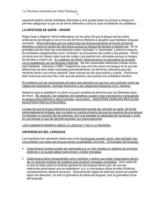 T.21 Resumen realizado por Isabel Saralegui.
5
esquimal estaría viendo entidades diferentes y si lo puede hacer es porque su lengua le
permite categorizar lo que ve de forma diferente o cómo lo hace el hablante de castellano.
LA HIPOTESIS DE SAPIR – WHORF
Edgar Sapir y Bejamin Whorf defendieron en los años 30 que la lengua de los indios
americanos les llevaba a ver el mundo de forma diferente a aquellos que hablaban lenguas
europeas. Whorf afirmaba que los indios Hopi de Arizona percibían el mundo de forma
diferente a como lo hacían las otra tribus porque su lengua les llevaba a hacerlo así. En la
gramática de los Hopi hay una distinción entre “animado” e “inanimado” y entre el conjunto
de entidades categorizadas como “animado” se encuentran las nubles y las piedras. Whorf
concluía que los Hopos creen que las nubes y las piedras son animadas porque su lengua
les llevaba a creerlo así. En palabras de Whorf, diseccionamos la naturaleza de acuerdo
con lo establecido por las lenguas maternas. Se han presentado diferentes criticas contra
esta hipótesis. Sampson (1980) “imaginemos que una tribu tiene una lengua en la que las
diferencias de sexo están marcadas gramaticalmente, los términos utilizados para las
hembras tienen una marca especial” esas marcas se dan para piedra y puerta. Podríamos
decir entonces que esa tribu cree que las piedras y las puertas son entidades hembra.
El problema con las conclusiones de estos dos ejemplos es que hay una confusión entre las
categorías lingüísticas “animado femenino) y las categorías biológicas (vivo, hembra)
Sabemos que el castellano no tiene una gran cantidad de términos par los diferentes tipos
de nieve. No obstante, los hablantes del castellano pueden crear expresiones manipulando
su lengua para referirse a nieve húmeda, nieve polvo....NUESTRAS LENGUAS REFLEJAN
NUESTRAS PREOCUPACIONES.
La idea de que la lengua determina el pensamiento puede ser correcta en parte, de forma
extremadamente limitada, pero no tiene en cuenta el hecho de que los usuarios de una lengua
no heredan un conjunto fijo de patrones, sino que heredan la capacidad de manipular y crear
en una lengua lo que les permite expresar sus preocupaciones.
LOS HUMANOS MANIPULAMOS LA LENGUA Y NO A LA INVERSA.
UNIVERSALES DEL LENGUAJE
Los lingüistas han estudiado hasta que punto las lenguas pueden varíar, pero también han
comprobado que todas las lenguas tienen propiedades comunes. Universales del lenguaje.
• Cada lengua humana puede ser aprendida por un niño emplea un sistema de símbolos
arbitrario y se puede utilizar para enviar y recibir mensajes.
• Cada lengua tiene componentes como nombres y verbos que están organizados dentro
de un conjunto limitado de modelos para producir mensajes completos. Gran parte de
lo que se sabe sobre el carácter general de las lenguas tienen que ver con las
relaciones particulares que se establecen, p.e, si una lengua utiliza sonidos fricativos,
necesariamente utilizará oclusivos. Descubriendo reglas de este tipo podrá ser posible
algún día descubrir, no sólo la gramática de todas las lenguas, sino la gramática única
del lenguaje.
 