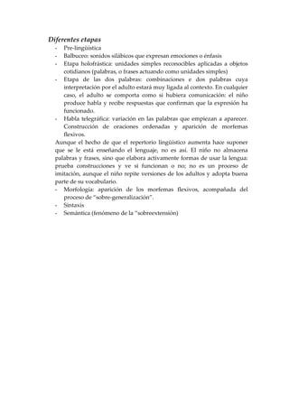 Diferentes etapas
- Pre-lingüística
- Balbuceo: sonidos silábicos que expresan emociones o énfasis
- Etapa holofrástica: unidades simples reconocibles aplicadas a objetos
cotidianos (palabras, o frases actuando como unidades simples)
- Etapa de las dos palabras: combinaciones e dos palabras cuya
interpretación por el adulto estará muy ligada al contexto. En cualquier
caso, el adulto se comporta como si hubiera comunicación: el niño
produce habla y recibe respuestas que confirman que la expresión ha
funcionado.
- Habla telegráfica: variación en las palabras que empiezan a aparecer.
Construcción de oraciones ordenadas y aparición de morfemas
flexivos.
Aunque el hecho de que el repertorio lingüístico aumenta hace suponer
que se le está enseñando el lenguaje, no es así. El niño no almacena
palabras y frases, sino que elabora activamente formas de usar la lengua:
prueba construcciones y ve si funcionan o no; no es un proceso de
imitación, aunque el niño repite versiones de los adultos y adopta buena
parte de su vocabulario.
- Morfología: aparición de los morfemas flexivos, acompañada del
proceso de “sobre-generalización”.
- Sintaxis
- Semántica (fenómeno de la “sobreextensión)
 