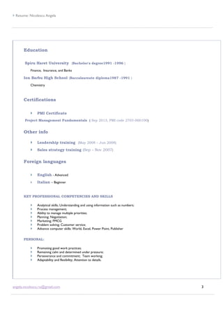  Resume: Nicolescu Angela
angela.nicolescu.ro@gmail.com 3
Education
Spiru Haret University (Bachelor's degree1991 -1996 )
Finance, Insurance, and Banks
Ion Barbu High School (Baccalaureate diploma1987 -1991 )
Chemistry
Certifications
 PMI Certificate
Project Management Fundamentals ( Sep 2013, PMI code 2703-000100)
Other info
 Leadership training (May 2008 – Jun 2008)
 Sales strategy training (Sep – Nov 2007)
Foreign languages
 English - Advanced
 Italian – Beginner
KEY PROFESSIONAL COMPETENCIES AND SKILLS
 Analytical skills; Understanding and using information such as numbers;
 Process management;
 Ability to manage multiple priorities;
 Planning; Negotiation;
 Marketing; FMCG
 Problem solving; Customer service;
 Advance computer skills: World, Excel, Power Point, Publisher
PERSONAL:
 Promoting good work practices;
 Remaining calm and determined under pressure;
 Perseverance and commitment; Team working;
 Adaptability and flexibility; Attention to details.
 