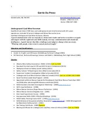 1
Gerrie Du Preez
_____________________________________________________________________________
Grande Cache, AB, T0E 0Y0 gerriedupreez@yahoo.com
Mobile: (780) 501 1325
Home: (780) 827 2383
Underground Coal Mine Foreman
Qualified Coal miner/ Shift boss and underground coal mine foreman with 20+ years
experience, included 10 years Underground Mines Rescue Services.
Certified Underground Coal Mine Foreman, Alberta
A good communicator who sees myself as a democratic leader and strives to achieve set goals
and targets with the right tools and skills namely, two-way communication and emotional
intelligence. A quick learner that likes challenges and adapt to change when necessary.
“Winning with people, where trust is earned and not bought”
Education and Qualifications
 Grade 12, English and Afrikaans: Middelburg Technical College (1986)
 N2 Electrical, Technical Drawings, Science and Math`s: Middelburg Tech High School (1986)
Courses
 Alberta Mine Safety Association AMSA (2015) Cert no.4143
 Standard First Aid Level A CPR and AED St John’s Ambulance (2015)
 Workplace Electrical Safety (Levitt Safety) (2013)
 Safety Culture “A Roadmap to Zero (Alberta Canada) (2012)
 Supervisor Incident Investigation (Alberta Canada) (2012)
 Underground Coal Mine Foreman (Alberta Canada) (2012) Cert no. UCMFC-2012-0006
 Sasol Frontline Leadership Program (2005)
 Appointed as Mines Rescue Captain for Brandspruit Coal Mine Rescue Team (Apr 2002 -
Jan 2006) after obtaining MRS Advance certificate (2002)
 NOSA Accident /Incident Investigation Workshop (2000)www.nosa.co.za
 SAFE-map Facilitation (1998)
 Mines Rescue Services /Rope Rescue Technician (1996)
 Mines Rescue Services Brigades man (1995)
 Inter-Lead Supervisors Course (1993)
 Interpersonal Skills (1992) Effective Meetings (1993)
 NOSA Safety Training Course SSTC (1992)www.nosa.co.za
 NOSA (National Occupational Safety Association www.nosa.co.za) – MBO (Management
by Objectives) Safety system (1992)
 Gas Testing Certificate (1989)8 gasses
 Blasting Certificate for underground coal/fiery mines (S-Africa) (1989) Cert no. F5668
 
