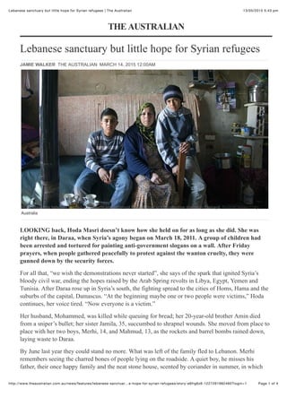 13/05/2015 5:43 pmLebanese sanctuary but little hope for Syrian refugees | The Australian
Page 1 of 4http://www.theaustralian.com.au/news/features/lebanese-sanctuar…e-hope-for-syrian-refugees/story-e6frg6z6-1227261982460?login=1
Lebanese sanctuary but little hope for Syrian refugees
LOOKING back, Hoda Masri doesn’t know how she held on for as long as she did. She was
right there, in Daraa, when Syria’s agony began on March 18, 2011. A group of children had
been ​arrested and tortured for painting anti-government slogans on a wall. After Friday
prayers, when people gathered peacefully to ​protest against the wanton cruelty, they were
gunned down by the security forces.
For all that, “we wish the demonstrations never started”, she says of the spark that ignited Syria’s
bloody civil war, ending the hopes raised by the Arab Spring revolts in Libya, Egypt, Yemen and
Tunisia. After Daraa rose up in Syria’s south, the fighting spread to the cities of Homs, Hama and the
suburbs of the capital, Damascus. “At the beginning maybe one or two people were victims,” Hoda
continues, her voice tired. “Now everyone is a victim.”
Her husband, Mohammed, was killed while queuing for bread; her 20-year-old brother Amin died
from a sniper’s bullet; her sister Jamila, 35, succumbed to shrapnel wounds. She moved from place to
place with her two boys, Merhi, 14, and Mahmud, 13, as the rockets and barrel bombs rained down,
laying waste to Daraa.
By June last year they could stand no more. What was left of the family fled to Lebanon. Merhi
remembers seeing the charred bones of people lying on the roadside. A quiet boy, he misses his
father, their once happy family and the neat stone house, scented by coriander in summer, in which
THEAUSTRALIAN
JAMIE WALKER THE AUSTRALIAN MARCH 14, 2015 12:00AM
Hoda Masri sits between her two sons Merhi and Mahmud in their room at the collective shelter in Taanayil. Source: News Corp
Australia
 