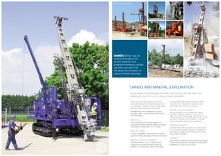 DANDO AND MINERAL EXPLORATION
Dando supply technologically advanced multi-purpose drill rigs which are
reliable and robust for use in mining projects worldwide.
Dando rigs have been operating across the
world undertaking work as varied as open-cast
coal exploration, sampling of gold mining tailings,
and core drilling in deep, hard formations.
All Mintec rigs can be equipped for reverse
circulation drilling, conventional/wire-line coring
and RAB drilling.
MINTEC 6
The Dando Mintec 6 is a small rugged 6 ton
multipurpose mineral exploration drilling rig capable
of coring NQ to 600m and 4" RC to 190m.
MULTITEC 6000
Compact, lightweight multipurpose rig for mineral
exploration drilling. See page 10 for more information.
MINTEC 12.8/12.8 COMPACT
The Dando Mintec 12.8 is a medium sized
multipurpose mineral exploration drilling rig
capable of a wide range of drilling techniques
including RAB, deep wireline coring and reverse
circulation. Also available in a compact version
with smaller tracks and no compressor.
MINTEC 18/18 COMPACT
The Dando Mintec 18 is a multipurpose mineral
exploration drilling rig capable of a wide range of
drilling techniques including RAB, deep wire line coring
and reverse circulation. Also available in a compact
version with smaller tracks and no compressor.
DANDO 2000/3000
A Geotechnical shell and auger drill rig with a host
of new features carefully designed to complement
the reliable, versatile nature of the tried and tested
Dando 2000 and 3000.
TERRIER
The compact, crawler mounted multipurpose Terrier
is ideal for sampling and core tailings in soft alluvial
formations to a depth of up to 40m.
6
DANDO Mintec rigs are
working throughout the
world’s reserves and
prospects working to provide
samples and data that
will assist the extraction of
various mineral resources.
Coal exploration in Borneo
MINTEC 12.8 - Pakistan
MINTEC 6
TERRIERPakistan
2000
Papua New Guinea MINTEC 6
 