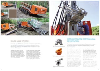 MK1000 power swivel fitted
to a WATERTEC 40 complete
with 2” water swivel and
drill rod drive coupling
OFFSHORE MARINE GEOTECHNICAL
INVESTIGATION
The Dando rotary heads hold a longstanding reputation as being
the favoured choice for many of the largest drilling companies
around the world.
The relationship which we have with our
clients and our understanding of their needs
has allowed our design team to create both
models in exact accordance to the industry’s
highest expectations. This, combined with
traditional British ideals of heavy duty,
hard-wearing components explains why the
MK 500 and MK 1000 power swivel is
preferred by Geo-marine companies globally.
In addition to this, our experience in
manufacturing and the industry means we
can quote and supply suitable water swivels,
control panels and other equipment which
may be needed for our clients bespoke rig
designs. We are also able to recommend
specific gear arrangements and associated
flow and pressure details to ensure the
correct torque and rpm is achieved.
MK 1000 POWER SWIVEL
This model is fitted with a twin worm and
single wheel gear totally enclosed in an oil
bath case. Again, the head incorporates a
150mm I.D. hollow spindle which is mounted
on taper roller bearings but the MK 1000 is
powered by twin piston motors providing
controlled rotation and torque in forward or
reverse. The loading capacity is also much
greater at 40+ ton.
MK 500 ROTARY HEAD
Fitted with a worm and wheel gear totally
enclosed in an oil bath case, the Dando
MK 500 incorporates a 150mm I.D. hollow
spindle mounted on taper roller bearings.
The head can then be powered by a single
piston motor providing controlled rotation
and torque in forward or reverse.
DANDO MULE ATV-5RC
The Dando Mule ATV5-RC is a brand new concept from Dando Drilling
International. With every drilling and construction operation there is a
need to move equipment and materials across rough terrain in a safe
and cost effective way.
The design of the machine allows the
Mule to be operated from a distance by
remote control thus keeping the operator
safe. The removal of the operator from
within the vehicle also makes for a much
lighter machine as well as an increased pay
load capacity - the machine is available in
3 ton or 5 ton load capacity.
The highly manoeuvrable and agile crawler
carrier comes with various track options
including steel and rubber tracks and is self
loading/unloading with a demountable load
bed which comes in either a standard length
of 3 metres or extended at 3.6 metres.
Finally, the compact design of the machine
allows it to fit into a standard shipping
container making it easy for transportation.
11 12
MK 500 single gear motor arrangement
MK 1000 twin piston motor arrangement
MK500 twin piston motor arrangement
 