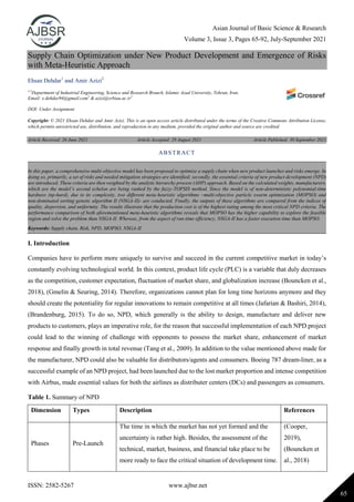 Asian Journal of Basic Science & Research
Volume 3, Issue 3, Pages 65-92, July-September 2021
ISSN: 2582-5267 www.ajbsr.net
65
Supply Chain Optimization under New Product Development and Emergence of Risks
with Meta-Heuristic Approach
Ehsan Dehdar1
and Amir Azizi2
1,2
Department of Industrial Engineering, Science and Research Branch, Islamic Azad University, Tehran, Iran.
Email: e.dehdar94@gmail.com1
& azizi@srbiau.ac.ir2
DOI: Under Assignment
Copyright: © 2021 Ehsan Dehdar and Amir Azizi. This is an open access article distributed under the terms of the Creative Commons Attribution License,
which permits unrestricted use, distribution, and reproduction in any medium, provided the original author and source are credited.
Article Received: 26 June 2021 Article Accepted: 29 August 2021 Article Published: 30 September 2021
I. Introduction
Companies have to perform more uniquely to survive and succeed in the current competitive market in today’s
constantly evolving technological world. In this context, product life cycle (PLC) is a variable that duly decreases
as the competition, customer expectation, fluctuation of market share, and globalization increase (Bouncken et al.,
2018), (Gmelin & Seuring, 2014). Therefore, organizations cannot plan for long time horizons anymore and they
should create the potentiality for regular innovations to remain competitive at all times (Jafarian & Bashiri, 2014),
(Brandenburg, 2015). To do so, NPD, which generally is the ability to design, manufacture and deliver new
products to customers, plays an imperative role, for the reason that successful implementation of each NPD project
could lead to the winning of challenge with opponents to possess the market share, enhancement of market
response and finally growth in total revenue (Tang et al., 2009). In addition to the value mentioned above made for
the manufacturer, NPD could also be valuable for distributors/agents and consumers. Boeing 787 dream-liner, as a
successful example of an NPD project, had been launched due to the lost market proportion and intense competition
with Airbus, made essential values for both the airlines as distributer centers (DCs) and passengers as consumers.
Table 1. Summary of NPD
Dimension Types Description References
Phases Pre-Launch
The time in which the market has not yet formed and the
uncertainty is rather high. Besides, the assessment of the
technical, market, business, and financial take place to be
more ready to face the critical situation of development time.
(Cooper,
2019),
(Bouncken et
al., 2018)
ABSTRACT
In this paper, a comprehensive multi-objective model has been proposed to optimize a supply chain when new product launches and risks emerge. In
doing so, primarily, a set of risks and needed mitigation strategies are identified; secondly, the essential criteria of new product development (NPD)
are introduced. These criteria are then weighted by the analytic hierarchy process (AHP) approach. Based on the calculated weights, manufacturers,
which are the model’s second echelon are being ranked by the fuzzy-TOPSIS method. Since the model is of non-deterministic polynomial-time
hardness (np-hard), due to its complexity, two different meta-heuristic algorithms –multi-objective particle swarm optimization (MOPSO) and
non-dominated sorting genetic algorithm II (NSGA-II)- are conducted. Finally, the outputs of these algorithms are compared from the indices of
quality, dispersion, and uniformity. The results illustrate that the production cost is of the highest rating among the most critical NPD criteria. The
performance comparison of both aforementioned meta-heuristic algorithms reveals that MOPSO has the higher capability to explore the feasible
region and solve the problem than NSGA-II. Whereas, from the aspect of run-time efficiency, NSGA-II has a faster execution time than MOPSO.
Keywords: Supply chain, Risk, NPD, MOPSO, NSGA-II.
 