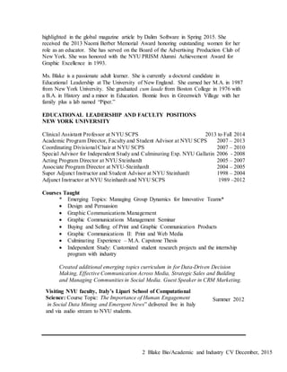 Blake Bio/Academic and Industry CV December, 20152
highlighted in the global magazine article by Dalim Software in Spring 2015. She
received the 2013 Naomi Berber Memorial Award honoring outstanding women for her
role as an educator. She has served on the Board of the Advertising Production Club of
New York. She was honored with the NYU PRISM Alumni Achievement Award for
Graphic Excellence in 1993.
Ms. Blake is a passionate adult learner. She is currently a doctoral candidate in
Educational Leadership at The University of New England. She earned her M.A. in 1987
from New York University. She graduated cum laude from Boston College in 1976 with
a B.A. in History and a minor in Education. Bonnie lives in Greenwich Village with her
family plus a lab named “Piper.”
EDUCATIONAL LEADERSHIP AND FACULTY POSITIONS
NEW YORK UNIVERSITY
Clinical Assistant Professor at NYU SCPS 2013 to Fall 2014
Academic Program Director, Faculty and Student Advisor at NYU SCPS 2007 – 2013
Coordinating Divisional Chair at NYU SCPS 2007 – 2010
Special Advisor for Independent Study and Culminating Exp. NYU Gallatin 2006 - 2008
Acting Program Director at NYU Steinhardt 2005 – 2007
Associate Program Director at NYU-Steinhardt 2004 – 2005
Super Adjunct Instructor and Student Advisor at NYU Steinhardt 1998 – 2004
Adjunct Instructor at NYU Steinhardt and NYU SCPS 1989 –2012
Courses Taught
* Emerging Topics: Managing Group Dynamics for Innovative Teams*
 Design and Persuasion
 Graphic Communications Management
 Graphic Communications Management Seminar
 Buying and Selling of Print and Graphic Communication Products
 Graphic Communications II: Print and Web Media
 Culminating Experience – M.A. Capstone Thesis
 Independent Study: Customized student research projects and the internship
program with industry
Created additional emerging topics curriculum in for Data-Driven Decision
Making, Effective Communication Across Media, Strategic Sales and Building
and Managing Communities in Social Media. Guest Speaker in CRM Marketing.
Summer 2012
Visiting NYU faculty, Italy’s Lipari School of Computational
Science: Course Topic: The Importance of Human Engagement
in Social Data Mining and Emergent News” delivered live in Italy
and via audio stream to NYU students.
 
