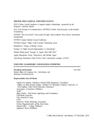 Blake Bio/Academic and Industry CV December, 20153
HOSTED EDUCATIONAL INDUSTRY EVENTS
NYU’s Prism Award Luncheon to support student scholarships, sponsored by the
Program’s Advisory Board
New York Women in Communication (NYWICI) Twitter Chat Presenter on the benefits
of mentoring
NYWICI “Pay It Forward” career panel for high school students from diverse educational
backgrounds
NYWICI Annual Student Career Conference
NYWICI Annual “Night of the Coaches” Mentoring Event
MediaPost’s “Future of Media” Forum
Seminar on “High Growth Opportunities in Advertising”
Mobile Media panel: “Google vs. Apple: Who Will Win?”
Apple Educational Event: “Innovation with Mobile Apps”
Advertising Production Club of New York’s educational seminars at NYU
INDUSTRY LEADERSHIP AND BUSINESS EXPERTISE
President and Founder Est.1982
Bonnie Blake & Company, Inc., Advertising and
Strategic Communications
Representative List of Clients
Liddell & Company: Salesforce Partner/CRM Integration Consultants:
Higher ed client projects include: Stanford NY Internship Program, University of
New England, Glass Panel (Education Dynamics)
Association of American Publishers
AT&T
Blake Global – Real Estate Appraising and Consultation
CBS Radio Networks
Chic Jeans/H.I.S Jeans
CNN
Electronic Media Marketing Association
Forbes MagazineGrubb & Ellis Real Estate
HarperCollins – College Publishers
Lippincott Raven Publishers
 