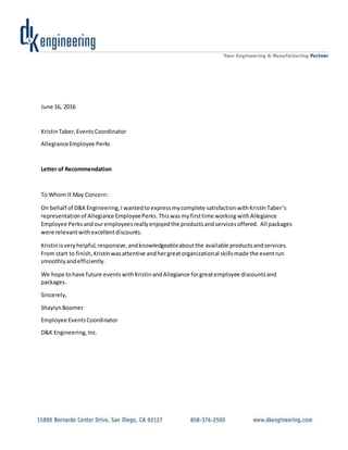 June 16, 2016
KristinTaber,EventsCoordinator
AllegianceEmployee Perks
Letter of Recommendation
To Whom It May Concern:
On behalf of D&KEngineering,I wantedtoexpressmycomplete satisfactionwithKristinTaber’s
representationof Allegiance EmployeePerks.Thiswasmyfirsttime working withAllegiance
Employee Perksandouremployeesreallyenjoyedthe productsandservicesoffered. All packages
were relevantwithexcellentdiscounts.
Kristinisveryhelpful,responsive,andknowledgeableaboutthe available products andservices.
From start to finish,Kristinwasattentive andhergreatorganizational skillsmade the eventrun
smoothlyandefficiently.
We hope tohave future eventswithKristinandAllegiance forgreatemployee discountsand
packages.
Sincerely,
ShaylynBoomer
Employee EventsCoordinator
D&K Engineering,Inc.
 