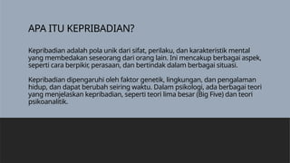 APA ITU KEPRIBADIAN?
Kepribadian adalah pola unik dari sifat, perilaku, dan karakteristik mental
yang membedakan seseorang dari orang lain. Ini mencakup berbagai aspek,
seperti cara berpikir, perasaan, dan bertindak dalam berbagai situasi.
Kepribadian dipengaruhi oleh faktor genetik, lingkungan, dan pengalaman
hidup, dan dapat berubah seiring waktu. Dalam psikologi, ada berbagai teori
yang menjelaskan kepribadian, seperti teori lima besar (Big Five) dan teori
psikoanalitik.
 