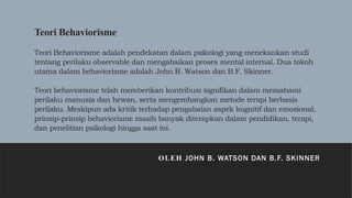 Teori Behaviorisme
Teori Behaviorisme adalah pendekatan dalam psikologi yang menekankan studi
tentang perilaku observable dan mengabaikan proses mental internal. Dua tokoh
utama dalam behaviorisme adalah John B. Watson dan B.F. Skinner.
Teori behaviorisme telah memberikan kontribusi signifikan dalam memahami
perilaku manusia dan hewan, serta mengembangkan metode terapi berbasis
perilaku. Meskipun ada kritik terhadap pengabaian aspek kognitif dan emosional,
prinsip-prinsip behaviorisme masih banyak diterapkan dalam pendidikan, terapi,
dan penelitian psikologi hingga saat ini.
OLEH JOHN B. WATSON DAN B.F. SKINNER
 