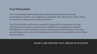 Teori Humanistik
Teori Humanistik dalam psikologi menekankan pada potensi manusia,
pertumbuhan pribadi, dan pengalaman subjektif. Dua tokoh kunci dalam aliran
ini adalah Carl Rogers dan Abraham Maslow
Teori Humanistik memberikan perspektif yang positif tentang manusia dan
menekankan pentingnya pertumbuhan pribadi serta pengalaman subjektif.
Pendekatan ini telah memberikan dasar bagi banyak praktik dalam terapi dan
pengembangan diri, serta telah berpengaruh dalam bidang pendidikan, konseling,
dan manajemen.
OLEH CARL ROGERS DAN ABRAHAM MASLOW
 
