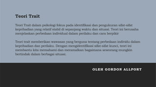 Teori Trait
Teori Trait dalam psikologi fokus pada identifikasi dan pengukuran sifat-sifat
kepribadian yang relatif stabil di sepanjang waktu dan situasi. Teori ini berusaha
menjelaskan perbedaan individual dalam perilaku dan cara berpikir
Teori trait memberikan wawasan yang berguna tentang perbedaan individu dalam
kepribadian dan perilaku. Dengan mengidentifikasi sifat-sifat kunci, teori ini
membantu kita memahami dan meramalkan bagaimana seseorang mungkin
bertindak dalam berbagai situasi.
OLEH GORDON ALLPORT
 