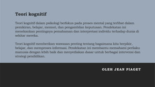 Teori kognitif
Teori kognitif dalam psikologi berfokus pada proses mental yang terlibat dalam
pemikiran, belajar, memori, dan pengambilan keputusan. Pendekatan ini
menekankan pentingnya pemahaman dan interpretasi individu terhadap dunia di
sekitar mereka.
Teori kognitif memberikan wawasan penting tentang bagaimana kita berpikir,
belajar, dan memproses informasi. Pendekatan ini membantu memahami perilaku
manusia dengan lebih baik dan menyediakan dasar untuk berbagai intervensi dan
strategi pendidikan.
OLEH JEAN PIAGET
 