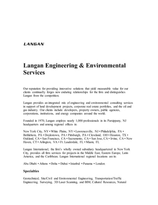 Langan Engineering & Environmental
Services
Our reputation for providing innovative solutions that yield measurable value for our
clients continually forges new enduring relationships for the firm and distinguishes
Langan from the competition.
Langan provides an integrated mix of engineering and environmental consulting services
in support of land development projects, corporate real estate portfolios, and the oil and
gas industry. Our clients include developers, property owners, public agencies,
corporations, institutions, and energy companies around the world.
Founded in 1970, Langan employs nearly 1,000 professionals in its Parsippany, NJ
headquarters and among regional offices in:
New York City, NY • White Plains, NY • Lawrenceville, NJ • Philadelphia, PA •
Bethlehem, PA • Doylestown, PA • Pittsburgh, PA • Cleveland, OH • Houston, TX •
Oakland, CA • San Francisco, CA • Sacramento, CA • San Jose, CA • Irvine, CA • New
Haven, CT • Arlington, VA • Ft. Lauderdale, FL • Miami, FL
Langan International, the firm’s wholly owned subsidiary headquartered in New York
City, provides all firm services for projects in the Middle East, Eastern Europe, Latin
America, and the Caribbean. Langan International regional locations are in:
Abu Dhabi • Athens • Doha • Dubai • Istanbul • Panama • London
Specialties
Geotechnical, Site/Civil and Environmental Engineering, Transportation/Traffic
Engineering, Surveying, 3D Laser Scanning, and BIM, Cultural Resources, Natural
 