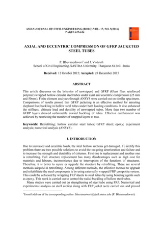 ASIAN JOURNAL OF CIVIL ENGINEERING (BHRC) VOL. 17, NO. 5(2016)
PAGES 625-634
AXIAL AND ECCENTRIC COMPRESSION OF GFRP JACKETED
STEEL TUBES
P. Bhuvaneshwari
and J. Vishruth
School of Civil Engineering, SASTRA University, Thanjavur-613401, India
Received: 12 October 2015; Accepted: 28 December 2015
ABSTRACT
This article discusses on the behavior of unwrapped and GFRP (Glass fiber reinforced
polymer) wrapped hollow circular steel tubes under axial and eccentric compression (25 mm
and 50mm). Finite element analyses through ANSYS were carried out on similar specimens.
Comparisons of results proved that GFRP jacketing is an effective method for arresting
elephant foot buckling in hollow steel tubes under both loading conditions. It also enhanced
the stiffness, ultimate load and ductility of unwrapped tubes. More than two number of
GFRP layers showed unfavorable inward buckling of tubes. Effective confinement was
achieved by restricting the number of wrapped layers to two.
Keywords: Retrofitting; hollow circular steel tubes; GFRP sheet; epoxy; experiment
analysis; numerical analysis (ANSYS).
1. INTRODUCTION
Due to increased and eccentric loads, the steel hollow sections get damaged. To rectify this
problem there are two possible solutions to avoid the on-going deterioration and failure and
to increase the strength and durability of columns. First one is replacement and another one
is retrofitting. Full structure replacement has many disadvantages such as high cost for
materials and labours, inconvenience due to interruption of the functions of structures.
Therefore, it is better to repair or upgrade the structure by retrofitting. There are several
methods adopted in retrofitting. Among different methods, the effective method to upgrade
and rehabilitate the steel components is by using externally wrapped FRP composite system.
This could be achieved by wrapping FRP sheets to steel tubes by using bonding agents such
as epoxy. This work is carried out to control the radial buckling of hollow steel tubes.
Many studies were carried out on strengthening of steel tube using FRP. Numerical and
experimental analysis on steel section along with FRP jacket were carried out and proved

E-mail address of the corresponding author: bhuvaneswari@civil.sastra.edu (P. Bhuvaneshwari)
 