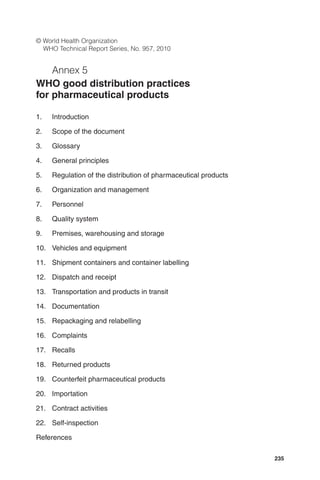 235
© World Health Organization
WHO Technical Report Series, No. 957, 2010
Annex 5
WHO good distribution practices
for pharmaceutical products
1. Introduction
2. Scope of the document
3. Glossary
4. General principles
5. Regulation of the distribution of pharmaceutical products
6. Organization and management
7. Personnel
8. Quality system
9. Premises, warehousing and storage
10. Vehicles and equipment
11. Shipment containers and container labelling
12. Dispatch and receipt
13. Transportation and products in transit
14. Documentation
15. Repackaging and relabelling
16. Complaints
17. Recalls
18. Returned products
19. Counterfeit pharmaceutical products
20. Importation
21. Contract activities
22. Self-inspection
References
 