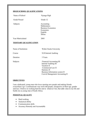 HIGH SCHOOL QUALIFICATIONS
Name of School Nyanga High
Grade Passed Grade 12
Subjects Accounting
Mathematics
Business Economics
Economics
English
Xhosa
Year Matriculated 2005
TERTIARY QUALIFICATION
Name of Institution Walter Sisulu University
Course N.D Internal Auditing
Duration 3 Years
Subjects Financial Accounting III
Internal Auditing III
Taxation II
Commercial Law II
Statistics II
Business Information system II
Cost & Management Accounting II
OBJECTIVES
I am a dedicated, young man who loves meeting new people and making friends
everywhere I go. I communicate very well with people, irrespective of their age, gender
and race. I believe in working hard for and in whatever I do, that adds value to my life and
builds me as young man of South Africa.
PERSONAL QUALITY
• Hard working
• Analytical ability
• Communication skills
• Accuracy Honestly and Accountable
 