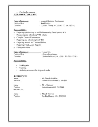 • Can handle pressure
WORKING EXPERIENCE
Name of company : Ascend Business Advisors cc
Position Held : Bookkeeper
Duration : 3 years From ( 2012/12/03 TO 2015/12/24)
Responsibilities
• Preparing cashbook up to trial balances using Pastel partner V14
• Processing and submitting VAT returns
• Compile Financial Statements
• Preparing and submitting EMP 201
• Preparing Annual VAT reconciliation
• Preparing Fixed Assets Register
• Filling and admin
Name of company : Lasec S.A
Position Held : General Assistance
Duration : 6 months From (2011/06/01 TO 2011/12/31)
Responsibilities
• Packing kits
• Cleaning
• Assisting senior staff with generic tasks
REFERENCES
Name : Mr. Wayde Hoskins
Position : Trainee Accountant 071 436 190
Name : Mr L Matrose
Position Administrator 082 709 7149
0827097149
Name : Miss P Torovei
Position Snr Bookkeeper 084 2582 844
 