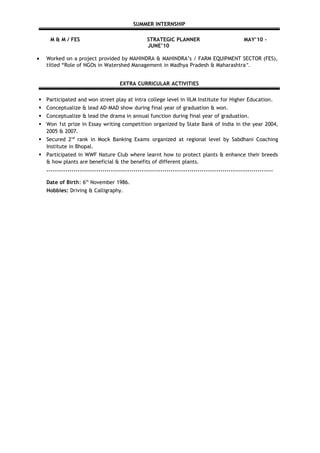 SUMMER INTERNSHIP
M & M / FES STRATEGIC PLANNER MAY’10 –
JUNE’10
• Worked on a project provided by MAHINDRA & MAHINDRA’s / FARM EQUIPMENT SECTOR (FES),
titled “Role of NGOs in Watershed Management in Madhya Pradesh & Maharashtra”.
EXTRA CURRICULAR ACTIVITIES
 Participated and won street play at intra college level in IILM Institute for Higher Education.
 Conceptualize & lead AD-MAD show during final year of graduation & won.
 Conceptualize & lead the drama in annual function during final year of graduation.
 Won 1st prize in Essay writing competition organized by State Bank of India in the year 2004,
2005 & 2007.
 Secured 2nd
rank in Mock Banking Exams organized at regional level by Sabdhani Coaching
Institute in Bhopal.
 Participated in WWF Nature Club where learnt how to protect plants & enhance their breeds
& how plants are beneficial & the benefits of different plants.
.....................................................................................................................
Date of Birth: 6th
November 1986.
Hobbies: Driving & Calligraphy.
 