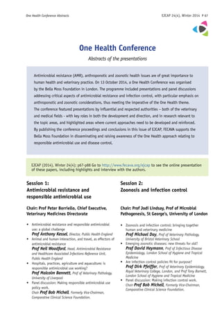 One Health Conference Abstracts	 EJCAP 24(4), Winter 2014 P 67
Antimicrobial resistance (AMR), anthroponotic and zoonotic health issues are of great importance to
human health and veterinary practice. On 13 October 2014, a One Health Conference was organised
by the Bella Moss Foundation in London. The programme included presentations and panel discussions
addressing critical aspects of antimicrobial resistance and infection control, with particular emphasis on
anthroponotic and zoonotic considerations, thus meeting the imperative of the One Health theme.
The conference featured presentations by influential and respected authorities – both of the veterinary
and medical fields - with key roles in both the development and direction, and in research relevant to
the topic areas, and highlighted areas where current approaches need to be developed and reinforced.
By publishing the conference proceedings and conclusions in this issue of EJCAP, FECAVA supports the
Bella Moss Foundation in disseminating and raising awareness of the One Health approach relating to
responsible antimicrobial use and disease control.
One Health Conference
Abstracts of the presentations
Session 1:
Antimicrobial resistance and
responsible antimicrobial use
Chair: Prof Peter Borriello, Chief Executive,
Veterinary Medicines Directorate
•	 Antimicrobial resistance and responsible antimicrobial
use: a global challenge
	 Prof Anthony Kessel, Director, Public Health England
• 	 Animal and human interaction, and travel, as effectors of
antimicrobial resistance
	 Prof Neil Woodford, Head, Antimicrobial Resistance
and Healthcare Associated Infections Reference Unit,
Public Health England
• 	 Hospitals, practices, agriculture and aquaculture: is
responsible antimicrobial use working?
	 Prof Malcolm Bennett, Prof of Veterinary Pathology,
University of Liverpool
• 	 Panel discussion: Making responsible antimicrobial use
policy work.
	 Chair Prof Bob Michell, Formerly Vice-Chairman,
Comparative Clinical Science Foundation.
EJCAP (2014), Winter 24(4); p67-p88 Go to http://www.fecava.org/ejcap to see the online presentation
of these papers, including highlights and interview with the authors.
Session 2:
Zoonosis and infection control
Chair: Prof Jodi Lindsay, Prof of Microbial
Pathogenesis, St George’s, University of London
• 	 Zoonosis and infection control: bringing together
human and veterinary medicine
	 Prof Michael Day, Prof of Veterinary Pathology,
University of Bristol Veterinary School
• 	 Emerging zoonotic diseases: new threats for old?
	 Prof David Heymann, Prof of Infectious Disease
Epidemiology, London School of Hygiene and Tropical
Medicine
• 	 Are infection control policies fit for purpose?
	 Prof Dirk Pfeiffer, Prof of Veterinary Epidemiology,
Royal Veterinary College, London, and Prof Tony Barnett,
London School of Hygiene and Tropical Medicine
• 	 Panel discussion: Making infection control work.
	 Chair Prof Bob Michell, Formerly Vice-Chairman,
Comparative Clinical Science Foundation.
 