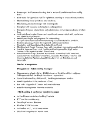  Encouraged Staff to make into Top Slot in National Level Contest launched by
Bank
 Back-Bone for Operation Staff for right from sourcing to Transaction Execution.
 Monitors large scale operations and functions.
 Maintaining key relationships with counterparts
 Complies with bank and industry laws and regulation
 Compares features, interactions, and relationships between products and product
lines
 Anticipated and resolved issues and considerations associated with regulations
and reporting requirements
 Develops strategies and programs for cross-selling
 Analyzes the competitive landscape among all issuers of similar products.
 Business planning, Funnel development, and implementation
 Qualitative and Quantitative High Value Deals Closed
 Mobilized and Closed Complex Cases with compliance to regulatory guidelines
 Sort RBI Approval from Legal Drafting to Final Approval for High Value
Transactions for genuine need of Customers.
 Coordinated with Top Chartered Accountants Firms Like Nishit Desai and
Associates/ The Haribhakti Group/ N.A. Shah and Associates/Todarwal and
Todawal, External Agencies, Legal Firms, Lawyers for Remittances and
Approvals.
Wealth Management
Designation - Relationship Manager
 Was managing a book of 250+ HNI Customers/ Book Size of Rs. 230 Cores,
Taking care of their banking & investment requirement.
 Sound Understanding of Financial / Banking products and services
 Good Negotiation Skills for closure of deal
 Pan India Topper in all Contest and Star Performer
 Portfolio Management Products and funds
NRI Banking & Customer Service Manager
 Advised Investments into Banking Products
 KYC and Account Opening
 Servicing Customer Request
 Handled FCNR Deposits
 Advised on NRO / NRE Investments
 Mobilized Large Inward Remittances
 