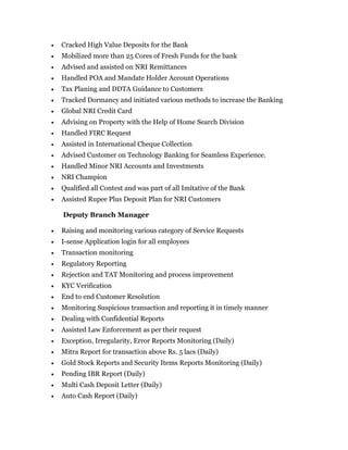  Cracked High Value Deposits for the Bank
 Mobilized more than 25 Cores of Fresh Funds for the bank
 Advised and assisted on NRI Remittances
 Handled POA and Mandate Holder Account Operations
 Tax Planing and DDTA Guidance to Customers
 Tracked Dormancy and initiated various methods to increase the Banking
 Global NRI Credit Card
 Advising on Property with the Help of Home Search Division
 Handled FIRC Request
 Assisted in International Cheque Collection
 Advised Customer on Technology Banking for Seamless Experience.
 Handled Minor NRI Accounts and Investments
 NRI Champion
 Qualified all Contest and was part of all Imitative of the Bank
 Assisted Rupee Plus Deposit Plan for NRI Customers
Deputy Branch Manager
 Raising and monitoring various category of Service Requests
 I-sense Application login for all employees
 Transaction monitoring
 Regulatory Reporting
 Rejection and TAT Monitoring and process improvement
 KYC Verification
 End to end Customer Resolution
 Monitoring Suspicious transaction and reporting it in timely manner
 Dealing with Confidential Reports
 Assisted Law Enforcement as per their request
 Exception, Irregularity, Error Reports Monitoring (Daily)
 Mitra Report for transaction above Rs. 5 lacs (Daily)
 Gold Stock Reports and Security Items Reports Monitoring (Daily)
 Pending IBR Report (Daily)
 Multi Cash Deposit Letter (Daily)
 Auto Cash Report (Daily)
 