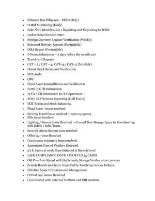  Enhance Due Diligence – EDD (Daily)
 FCRM Monitoring (Daily)
 Fake Note Identification / Reporting and Depositing to ICMC
 Locker Rent Overdue letter
 Foreign Currency Register Verification (Weekly)
 Returned Delivery Reports (Fortnightly)
 ISRA Report (Fortnightly)
 P-Form Submission – 5 days before the month end
 Travel card Reports
 CAT – 2 / CAT – 5/ CAT-14 / CAT-15 (Monthly)
 Demat Stock Recon and Verification
 SOX Audit
 QRS
 Fixed Asset Reconciliation and Verification
 Form 15 G/H Submission
 15 CA / CB Submission to IT Department
 XOS/ BEF Returns Reporting (Half Yearly)
 IKIT Recon and Stock Balancing.
 Fixed Asset - issues resolved
 Security Guard issue resolved - replacing agency
 Bills issue Resolved.
 Lighting / Drawer Issue Resolved – Created New Storage Space by Coordinating
with IMSG / Infra Team.
 Security Alarm System issue resolved.
 Office A/c issue Resolved
 Continuous stationery issue resolved.
 Agreement Copy of Vendors Renewed.
 5's & Basics at work Place Initiated at Branch Level
 LAFD COMPLIANCE ISSUE RESOLVED 35 CASES
 Old Vouchers Stored with the Security Storage Vendor as per process
 Branch Health and Score Improved by Resolving various Defects.
 Effective Space Utilization and Management.
 Critical A/C issues Resolved
 Coordinated with External Auditors and RBI Auditors
 