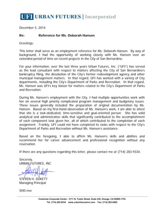 December 5, 2014
Re: Reference for Ms. Deborah Hansen
Greetings:
This letter shall serve as an employment reference for Ms. Deborah Hansen. By way of
background, I had the opportunity of working closely with Ms. Hansen over an
extended period of time on recent projects in the City of San Bernardino.
For your information, over the last three years Urban Futures, Inc. (“UFI”) has served
as the lead consultant with respect to matters affecting the City of San Bernardino’s
bankruptcy filing, the dissolution of the City’s former redevelopment agency and other
municipal management matters. In that regard, UFI has worked with a variety of City
departments, including the City’s Department of Parks and Recreation. In that regard,
Ms. Hansen was UFI’s key liaison for matters related to the City’s Department of Parks
and Recreation.
During Ms. Hansen’s employment with the City, I had multiple opportunities work with
her on several high priority complicated program management and budgetary issues.
These issues generally included the preparation of original documentation by Ms.
Hansen. Based on my first-hand observation of Ms. Hansen’s work, I am able to attest
that she is a task-dedicated, time-sensitive and goal-oriented person. She has solid
analytical and administrative skills that significantly contributed to the accomplishment
of each component task given her, all of which contributed to the completion of each
assignment. Frankly, UFI could not have completed its tasks with respect to the City’s
Department of Parks and Recreation without Ms. Hansen’s assistance.
Based on the foregoing, I able to affirm Ms. Hansen’s skills and abilities and
recommend her for career advancement and professional recognition without any
reservation.
If there are any questions regarding this letter, please contact me at (714) 283-9334.
Sincerely,
URBAN FUTURES, INC.
STEVEN H. DUKETT
Managing Principal
SHD:nve
Crestview Corporate Center - 3111 N. Tustin Street, Suite 230, Orange, CA 92865-1753
Tel: (714) 283-9334 www.urbanfuturesinc.com Fax: (714) 283-5465
 