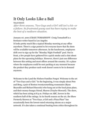 It Only Looks Like a Ball
TELEVISION
After three seasons, 'Two Guys and a Girl' still isn't a hit--or
a failure. Its frustrated young cast has been trying to make
the best of a mediocre situation.
January 07, 2001|CRAIG TOMASHOFF | Craig Tomashoff is a
freelance writer based in Los Angeles
It looks pretty much like a typical Monday morning at any office
anywhere. There's a sign posted to let everyone know that flu shots
will be available tomorrow afternoon. In the lunchroom, employees
drift over to sign up for the "Monday Night Football" pool. Out in
front, a few people have gathered for a quick smoke and a chat about
plans for the upcoming holidays. However, there's just one difference
between this setting and most offices around the country. It's a place
where the employees could be sent packing at any moment because
the product they produce each week doesn't seem to be in demand
anymore.
Welcome to the Land the Nielsen Families Forgot. Welcome to the set
of "Two Guys and a Girl." In the beginning, it was simply about Pete
and Berg, a pair of Boston twentysomething roommates (Ryan
Reynolds and Richard Ruccolo) who hung out at the local pizza place,
and their money-hungry friend, Sharon (Traylor Howard). The show,
which has been airing at 8 p.m. Fridays on ABC, hovers in the
southern half of the ratings. In its fourth season on the air, the Show
Formerly Known as "Two Guys, a Girl and a Pizza Place" has
occasionally been the lowest-rated returning sitcom on a major
network. It's also taken a continual beating from critics throughout its
 