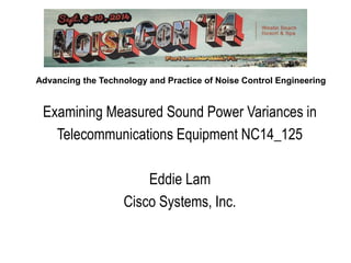 Advancing the Technology and Practice of Noise Control Engineering
Examining Measured Sound Power Variances in
Telecommunications Equipment NC14_125
Eddie Lam
Cisco Systems, Inc.
 