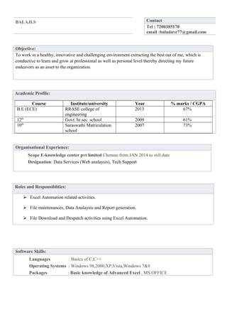 BALAJI.S Contact 
Tel : 7200385170 
email :baladave77@gmail.com 
Objective: 
To work in a healthy, innovative and challenging environment extracting the best out of me, which is 
conductive to learn and grow at professional as well as personal level thereby directing my future 
endeavors as an asset to the organization. 
Academic Profile: 
Course Institute/university Year % marks / CGPA 
B.E (ECE) RRASE college of 
engineering 
2013 67% 
12th Govt. hr.sec school 2009 61% 
10th Saraswathi Matriculation 
school 
2007 73% 
Organisational Experience: 
Scope E-knowledge center pvt limited Chennai from JAN 2014 to still date 
Designation: Data Services (Web analaysis), Tech Support 
Roles and Responsiblities: 
 Excel Automation related activities. 
 File maintenances, Data Analaysis and Report generation. 
 File Download and Despatch activities using Excel Automation. 
Software Skills: 
Languages : Basics of C,C++ 
Operating Systems : Windows 98,2000,XP,Vista,Windows 7&8 
Packages : Basic knowledge of Advanced Excel , MS OFFICE 
 
