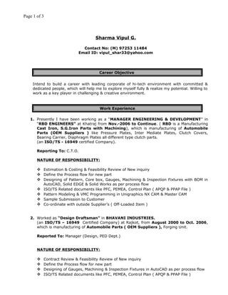 Page 1 of 3
Sharma Vipul G.
Contact No: (M) 97253 11484
Email ID: vipul_shar33@yahoo.com
Career Objective
Intend to build a career with leading corporate of hi-tech environment with committed &
dedicated people, which will help me to explore myself fully & realize my potential. Willing to
work as a key player in challenging & creative environment.
Work Experience
1. Presently I have been working as a “MANAGER ENGINEERING & DEVELOPMENT” in
“RBD ENGINEERS” at Khatraj from Nov.-2006 to Continue. ( RBD is a Manufacturing
Cast Iron, S.G.Iron Parts with Machining), which is manufacturing of Automobile
Parts (OEM Suppliers ) like Pressure Plates, Inter Mediate Plates, Clutch Covers,
Bearing Carrier, Diaphragm Plates all different type clutch parts.
(an ISO/TS - 16949 certified Company).
Reporting To: C.T.O.
NATURE OF RESPONSIBILITY:
 Estimation & Costing & Feasibility Review of New inquiry
 Define the Process flow for new part
 Designing of Pattern, Core box, Gauges, Machining & Inspection Fixtures with BOM in
AutoCAD, Solid EDGE & Solid Works as per process flow
 ISO/TS Related documents like PFC, PEMEA, Control Plan ( APQP & PPAP File )
 Pattern Modeling & VMC Programming in Unigraphics NX CAM & Master CAM
 Sample Submission to Customer
 Co-ordinate with outside Supplier’s ( Off-Loaded Item )
2. Worked as “Design Draftsman” in BHAVANI INDUSTRIES.
(an ISO/TS – 16949 Certified Company) at Rajkot, from August 2000 to Oct. 2006,
which is manufacturing of Automobile Parts ( OEM Suppliers ), Forging Unit.
Reported To: Manager (Design, PED Dept.)
NATURE OF RESPONSIBILITY:
 Contract Review & Feasibility Review of New inquiry
 Define the Process flow for new part
 Designing of Gauges, Machining & Inspection Fixtures in AutoCAD as per process flow
 ISO/TS Related documents like PFC, PEMEA, Control Plan ( APQP & PPAP File )
 