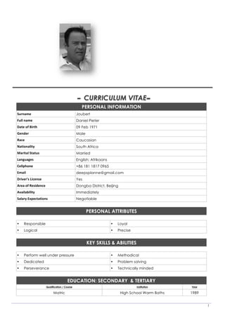 1
	
	
	
	
	
	
- CURRICULUM VITAE 	-
PERSONAL INFORMATION
Surname	 Joubert
Full	name	 Daniel Pieter
Date	of	Birth	 09 Feb 1971
Gender	 Male
Race	 Caucasian
Nationality	 South Africa
Marital	Status	 Married
Languages	 English; Afrikaans
Cellphone	 +86 181 1817 0965
Email	 deepsplanne@gmail.com
Driver's	License	 Yes
Area	of	Residence	 Dongba District, Beijing
Availability	 Immediately
Salary	Expectations	 Negotiable
	
PERSONAL ATTRIBUTES
	
• Responsible • Loyal
• Logical • Precise
	
KEY SKILLS & ABILITIES
	
• Perform well under pressure • Methodical
• Dedicated • Problem solving
• Perseverance • Technically minded
	
EDUCATION: SECONDARY & TERTIARY
Qualification / Course Institution Year
Matric High School Warm Baths 1989
	
 