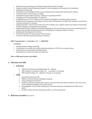 o Performed asset accounting, then transferred responsibility and had oversight.
o Prepared monthly Financial Reporting Package for senior management and corporate with commentary.
o Managed accounting staff.
o Responsible for consolidating of WW revenue reporting and forecasting (short and long term outlook).
o Assisted Controller with all aspects of budget.
o Responsible for Stock Option reporting, including non-qualified and ISO’s.
o Oversight of 1099 annual reporting for contractors.
o Established process for UCC filings and then transferred responsibility and had oversight of process.
o Handled all risk management and company insurance prior to BD purchase of TriPath; after acquisition, provided all
insurance information to corporate.
o Implemented SOX; worked with Controller and CFO to identify risks, establish controls and mitigation. Responsible
for SOX compliance, documentation and reporting.
o Implemented electronic employee reimbursement package for Travel & Expense (Concur) and was administrator for
program (had oversight of manual process prior). Responsible for reporting violations to policy.
o Implemented fleet program for sales force.
o Provided information for all government annual censuses.
o IT liaison to develop reporting and business warehouse.
MBC Communications  Greensboro, N.C.  (2000-2001)
Accountant
o Handled all general ledger accounting.
o Closed books on a monthly basis and provided documentation to CPA firm on a quarterly basis.
o Performed all accounts payable and banking duties.
o Responsible for accounts receivables and collections.
Prior to 2000 stayed at home with children
♦ Education and skills
o Education
 1988 Scotch Plains-Fanwood High School, NJ – diploma
 2002 Alamance Community College, NC – Associates in Accounting
 2007 Guilford College, NC – Bachelor of Science in Accounting
o Skills
 Expert Microsoft Excel skills
 Skilled at SAP and Business Intelligence reporting
 Advanced Hyperion SmartView
 Proficient in Business Explorer, BEx Analyzer, Microsoft Word, PowerPoint, Outlook, Lotus Notes, Visio,
Access, Hyperion Enterprise, FAS system, Concur.
 Knowledgeable of Fourth Shift including back end system reporting, including Microsoft SQL Server
reports
 Excellent written and oral communication skills, as well as presentations
♦ References provided upon request.
 