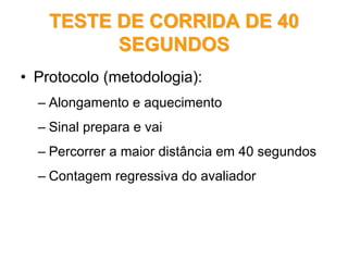 TESTE DE CORRIDA DE 40TESTE DE CORRIDA DE 40
SEGUNDOSSEGUNDOS
• Protocolo (metodologia):
– Alongamento e aquecimento
– Sinal prepara e vai
– Percorrer a maior distância em 40 segundos
– Contagem regressiva do avaliador
 