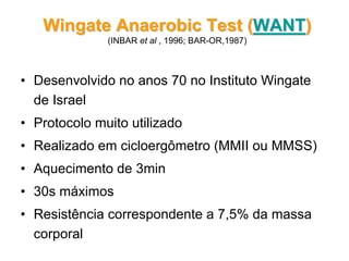 • Desenvolvido no anos 70 no Instituto Wingate
de Israel
• Protocolo muito utilizado
• Realizado em cicloergômetro (MMII ou MMSS)
• Aquecimento de 3min
• 30s máximos
• Resistência correspondente a 7,5% da massa
corporal
Wingate Anaerobic Test (Wingate Anaerobic Test (WANTWANT))
(INBAR et al , 1996; BAR-OR,1987)
 