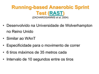 • Desenvolvido na Universidade de Wolverhampton
no Reino Unido
• Similar ao WAnT
• Especificidade para o movimento de correr
• 6 tiros máximos de 35 metros cada
• Intervalo de 10 segundos entre os tiros
RunningRunning--basedbased Anaerobic SprintAnaerobic Sprint
Test (Test (RASTRAST))
(ZACHAROGIANNIS et al, 2004)
 
