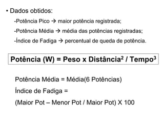 • Dados obtidos:
-Potência Pico maior potência registrada;
-Potência Média média das potências registradas;
-Índice de Fadiga percentual de queda de potência.
Potência (W) = Peso x Distância2 / Tempo3
Potência Média = Média(6 Potências)
Índice de Fadiga =
(Maior Pot – Menor Pot / Maior Pot) X 100
 