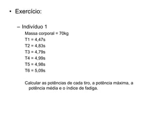 • Exercício:
– Indivíduo 1
Massa corporal = 70kg
T1 = 4,47s
T2 = 4,83s
T3 = 4,79s
T4 = 4,99s
T5 = 4,98s
T6 = 5,09s
Calcular as potências de cada tiro, a potência máxima, a
potência média e o índice de fadiga.
 