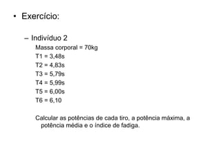 • Exercício:
– Indivíduo 2
Massa corporal = 70kg
T1 = 3,48s
T2 = 4,83s
T3 = 5,79s
T4 = 5,99s
T5 = 6,00s
T6 = 6,10
Calcular as potências de cada tiro, a potência máxima, a
potência média e o índice de fadiga.
 