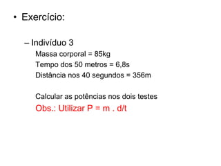 • Exercício:
– Indivíduo 3
Massa corporal = 85kg
Tempo dos 50 metros = 6,8s
Distância nos 40 segundos = 356m
Calcular as potências nos dois testes
Obs.: Utilizar P = m . d/t
 