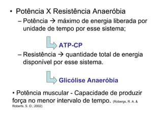 • Potência X Resistência Anaeróbia
– Potência máximo de energia liberada por
unidade de tempo por esse sistema;
ATP-CP
– Resistência quantidade total de energia
disponível por esse sistema.
Glicólise Anaeróbia
• Potência muscular - Capacidade de produzir
força no menor intervalo de tempo. (Robergs, R. A. &
Roberts, S. O.; 2002)
 