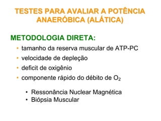 TESTES PARA AVALIAR A POTÊNCIATESTES PARA AVALIAR A POTÊNCIA
ANAERANAERÓÓBICA (ALBICA (ALÁÁTICA)TICA)
METODOLOGIA DIRETA:
• tamanho da reserva muscular de ATP-PC
• velocidade de depleção
• deficit de oxigênio
• componente rápido do débito de O2
• Ressonância Nuclear Magnética
• Biópsia Muscular
 