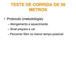 TESTE DE CORRIDA DE 50TESTE DE CORRIDA DE 50
METROSMETROS
• Protocolo (metodologia):
– Alongamento e aquecimento
– Sinal prepara e vai
– Percorrer 50m no menor tempo possível
 